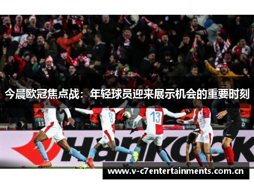 今晨欧冠焦点战:年轻球员迎来展示机会的重要时刻 今晨欧冠焦点战:年轻球员迎来展示机会的重要时刻