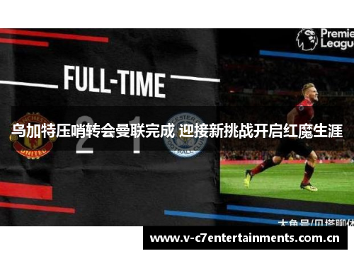 乌加特压哨转会曼联完成 迎接新挑战开启红魔生涯 乌加特压哨转会曼联完成 迎接新挑战开启红魔生涯