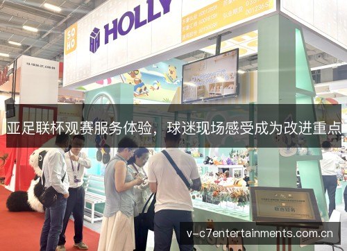 亚足联杯观赛服务体验,球迷现场感受成为改进重点 亚足联杯观赛服务体验,球迷现场感受成为改进重点